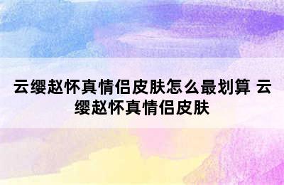 云缨赵怀真情侣皮肤怎么最划算 云缨赵怀真情侣皮肤